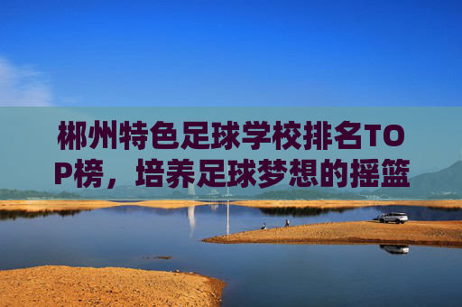 郴州特色足球学校排名TOP榜,培养足球梦想的摇篮,郴州特色足球学校TOP榜,培养足球梦想的摇篮 郴州特色足球学校排名TOP榜,培养足球梦想的摇篮,郴州特色足球学校TOP榜,培养足球梦想的摇篮