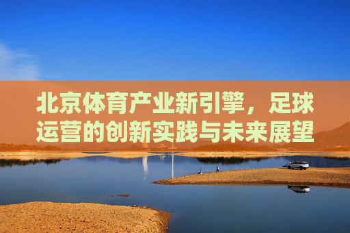北京体育产业新引擎，足球运营的创新实践与未来展望，北京体育产业新引擎，足球运营的创新实践与未来展望