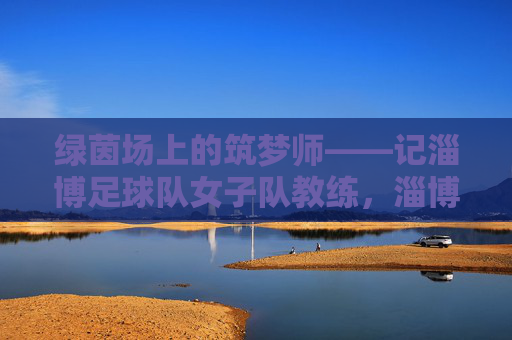 绿茵场上的筑梦师——记淄博足球队女子队教练，淄博女足教练，绿茵场上的筑梦师