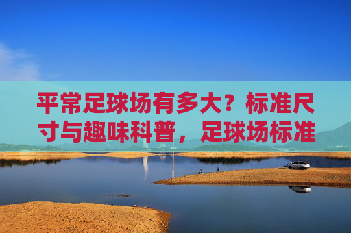 平常足球场有多大？标准尺寸与趣味科普，足球场标准尺寸与趣味科普