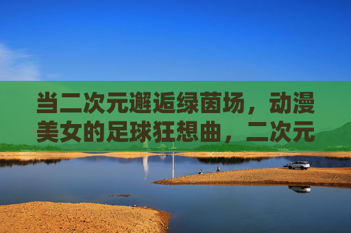 当二次元邂逅绿茵场，动漫美女的足球狂想曲，二次元邂逅绿茵场，动漫美女的足球狂想