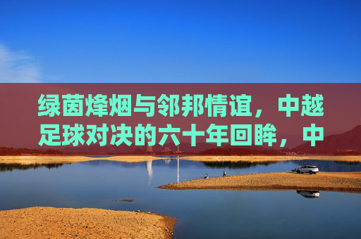 绿茵烽烟与邻邦情谊，中越足球对决的六十年回眸，中越足球六十年，烽烟对决与邻邦情谊