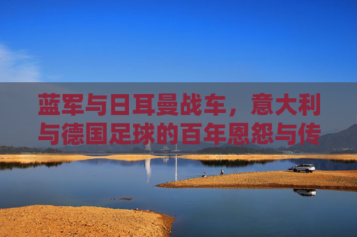 蓝军与日耳曼战车，意大利与德国足球的百年恩怨与传承，蓝军与日耳曼战车，百年恩怨与传承