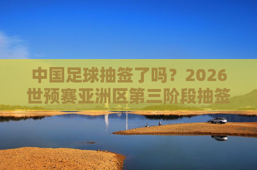 中国足球抽签了吗？2026世预赛亚洲区第三阶段抽签动态与出线前景展望，中国足球2026世预赛亚洲区第三阶段抽签动态与出线前景展望