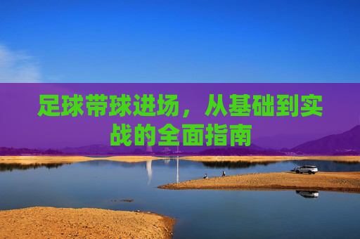 足球带球进场，从基础到实战的全面指南