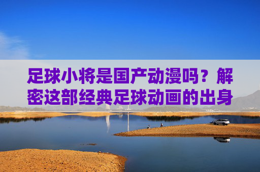 足球小将是国产动漫吗？解密这部经典足球动画的出身，解密足球小将，经典足球动画的国产出身之谜