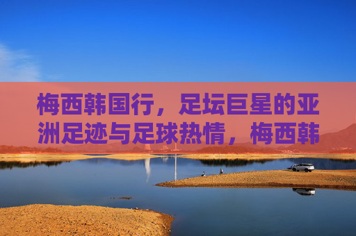 梅西韩国行，足坛巨星的亚洲足迹与足球热情，梅西韩国行，巨星亚洲足迹与足球热情