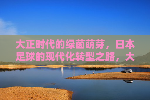 大正时代的绿茵萌芽，日本足球的现代化转型之路，大正绿茵萌芽，日本足球的现代化转型之路