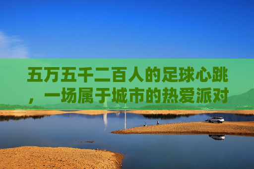 五万五千二百人的足球心跳，一场属于城市的热爱派对，五万五千二百人的城市足球心跳派对
