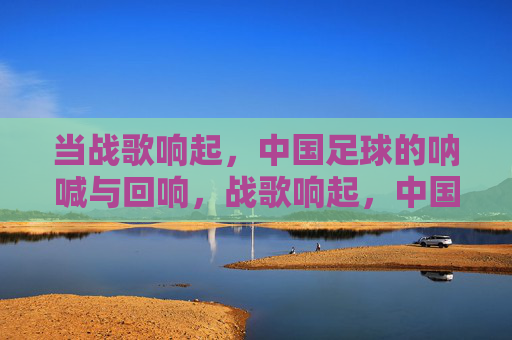 当战歌响起，中国足球的呐喊与回响，战歌响起，中国足球的呐喊与回响
