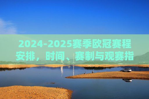 2024-2025赛季欧冠赛程安排，时间、赛制与观赛指南，2024-2025赛季欧冠赛程、赛制与观赛指南