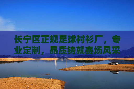 长宁区正规足球衬衫厂，专业定制，品质铸就赛场风采，长宁区正规足球衬衫厂，专业定制，品质铸就赛场风采