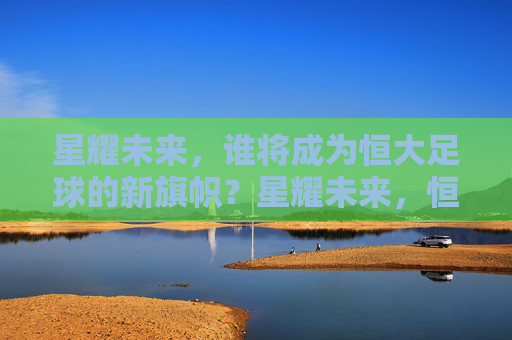 星耀未来，谁将成为恒大足球的新旗帜？星耀未来，恒大足球新旗帜何在？