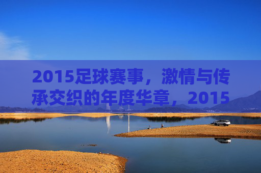 2015足球赛事，激情与传承交织的年度华章，2015足球赛事，激情与传承交织的年度华章