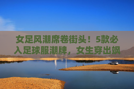 女足风潮席卷街头！5款必入足球服潮牌，女生穿出飒爽与时髦，女足风潮席卷街头！5款必入足球服潮牌，女生穿出飒爽与时髦