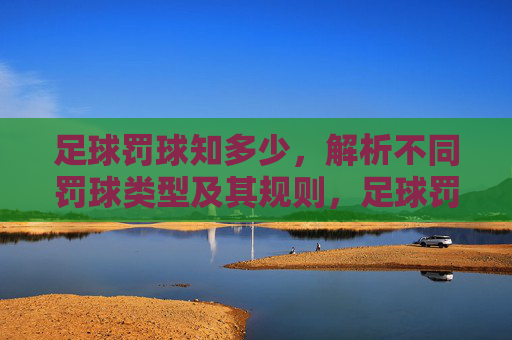 足球罚球知多少，解析不同罚球类型及其规则，足球罚球类型与规则详解