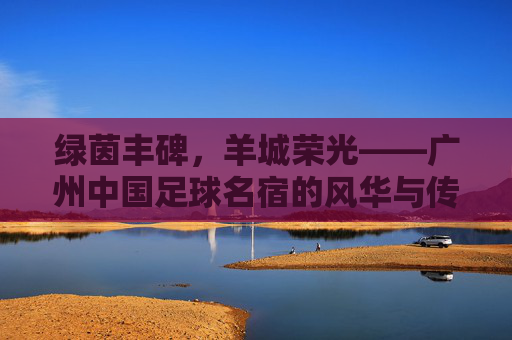 绿茵丰碑，羊城荣光——广州中国足球名宿的风华与传承，绿茵丰碑，羊城传承，广州足球名宿的风华