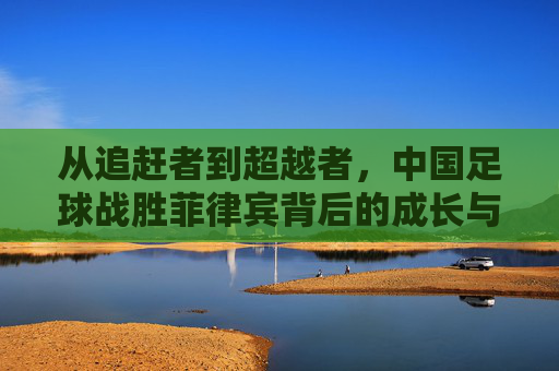 从追赶者到超越者，中国足球战胜菲律宾背后的成长与启示，从追赶者到超越者，中国足球胜菲律宾的成长启示