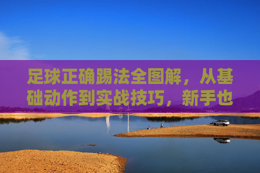足球正确踢法全图解，从基础动作到实战技巧，新手也能轻松掌握，足球正确踢法全图解，从基础动作到实战技巧，新手轻松掌握