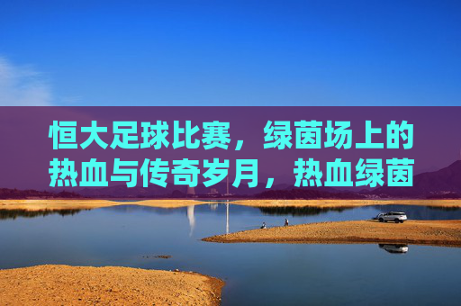恒大足球比赛，绿茵场上的热血与传奇岁月，热血绿茵，恒大传奇岁月
