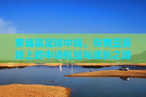 柬埔寨足球中场，东南亚赛场上的中场枢纽与成长之路，柬埔寨足球中场，东南亚赛场枢纽与成长之路