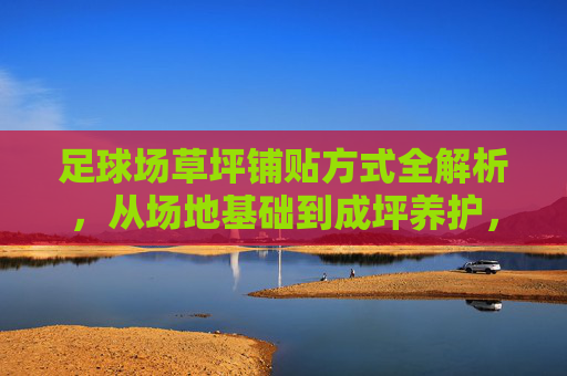足球场草坪铺贴方式全解析，从场地基础到成坪养护，足球场草坪铺贴方式全解析，从场地基础到成坪养护