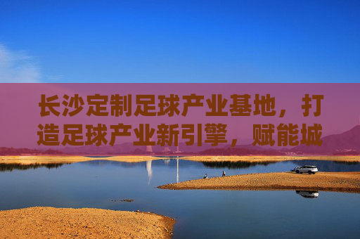 长沙定制足球产业基地，打造足球产业新引擎，赋能城市体育新活力，长沙定制足球产业基地，足球产业新引擎，城市体育活力源