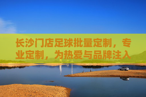 长沙门店足球批量定制，专业定制，为热爱与品牌注入专属活力，长沙门店专业足球批量定制，为热爱与品牌注入专属活力