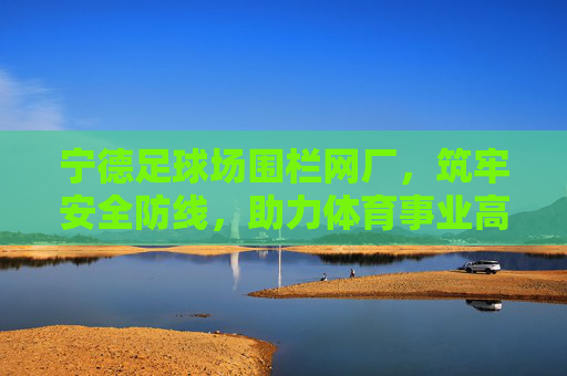 宁德足球场围栏网厂，筑牢安全防线，助力体育事业高质量发展，宁德足球场围栏网厂筑牢安全防线 助力体育事业高质量发展