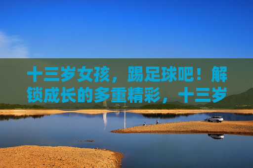十三岁女孩，踢足球吧！解锁成长的多重精彩，十三岁女孩，踢足球解锁成长的多重精彩