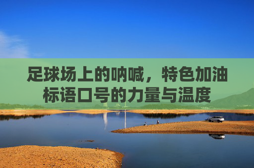足球场上的呐喊，特色加油标语口号的力量与温度