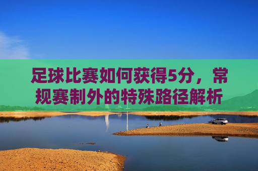 足球比赛如何获得5分，常规赛制外的特殊路径解析