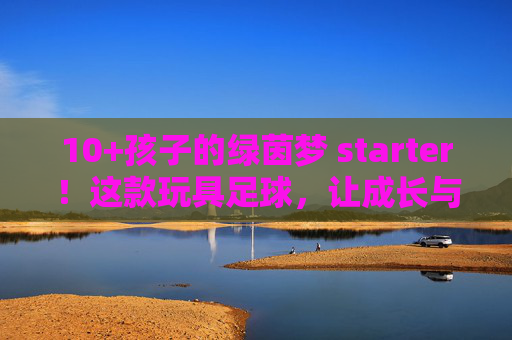 10+孩子的绿茵梦 starter！这款玩具足球，让成长与快乐双向奔赴，10+孩子的绿茵梦starter，玩具足球，让成长快乐双向奔赴