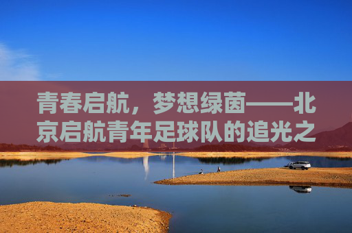 青春启航，梦想绿茵——北京启航青年足球队的追光之路，青春启航，逐梦绿茵——北京启航青年足球队的追光之路