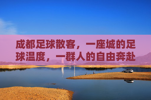 成都足球散客，一座城的足球温度，一群人的自由奔赴，成都足球散客，城有温度，人有奔赴
