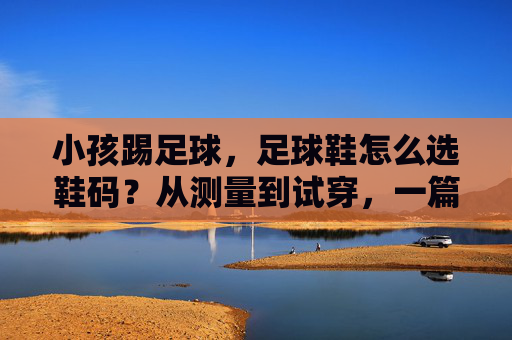 小孩踢足球，足球鞋怎么选鞋码？从测量到试穿，一篇搞定家长困惑！小孩足球鞋选码指南，从测量到试穿，一篇搞定家长困惑！