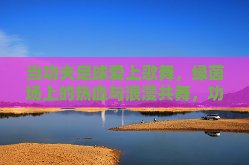 当功夫足球爱上歌舞，绿茵场上的热血与浪漫共舞，功夫足球与歌舞共舞，绿茵场热血浪漫