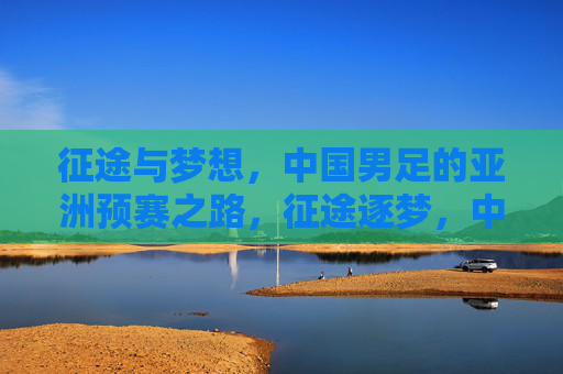 征途与梦想，中国男足的亚洲预赛之路，征途逐梦，中国男足亚洲预赛之路