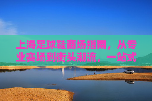 上海足球鞋商场指南，从专业赛场到街头潮流，一站式解锁你的足球梦想，上海足球鞋商场指南，从赛场到街头，一站式解锁足球梦想