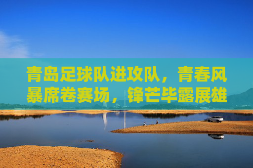 青岛足球队进攻队，青春风暴席卷赛场，锋芒毕露展雄心，青岛青春风暴，锋芒毕露展进攻雄心