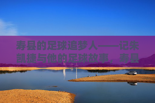 寿县的足球追梦人——记朱凯捷与他的足球故事，寿县足球追梦人朱凯捷