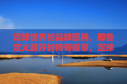 足球世界的品牌图腾，那些定义最好的传奇徽章，足球巅峰图腾，传奇徽章的品牌定义