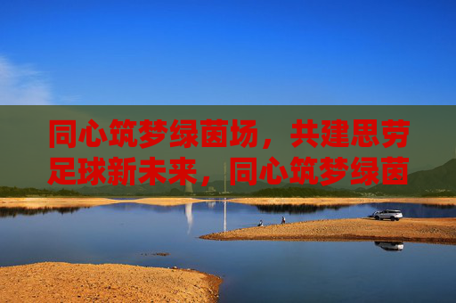 同心筑梦绿茵场，共建思劳足球新未来，同心筑梦绿茵场，共建思劳足球新未来