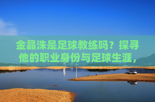金晶洙是足球教练吗？探寻他的职业身份与足球生涯，金晶洙，足球教练的职业身份与足球生涯