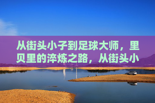 从街头小子到足球大师，里贝里的淬炼之路，从街头小子到足球大师，里贝里的淬炼之路