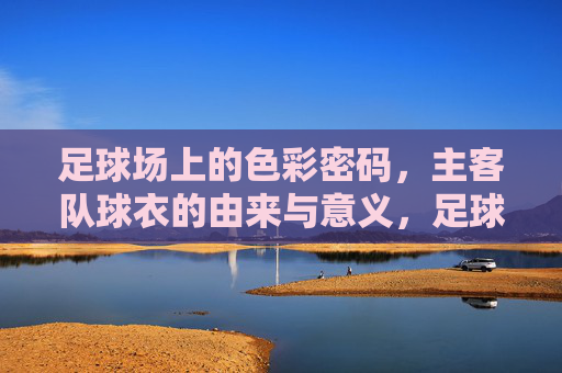 足球场上的色彩密码，主客队球衣的由来与意义，足球场上的色彩密码，主客队球衣的由来与意义