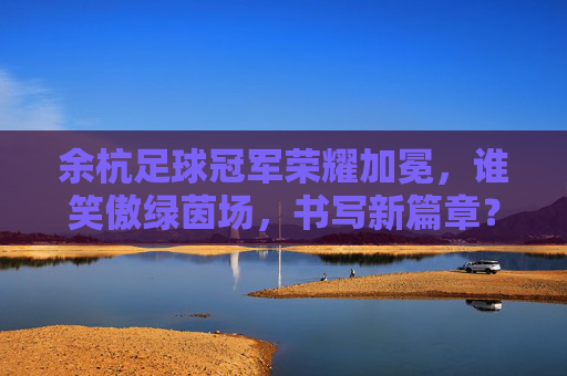 余杭足球冠军荣耀加冕，谁笑傲绿茵场，书写新篇章？余杭足球冠军加冕，笑傲绿茵启新章