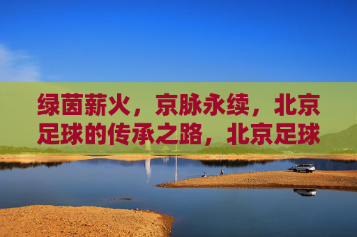 绿茵薪火，京脉永续，北京足球的传承之路，北京足球薪火永续，传承之路