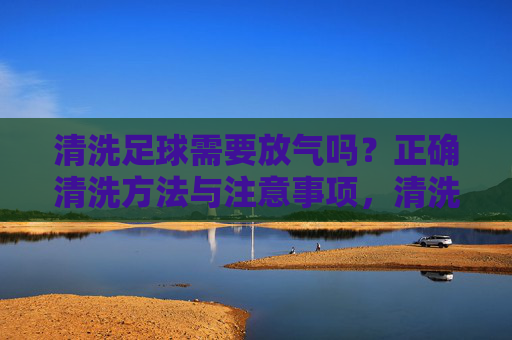清洗足球需要放气吗？正确清洗方法与注意事项，清洗足球需要放气吗？正确方法与注意事项
