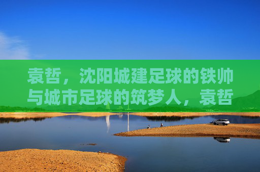 袁哲，沈阳城建足球的铁帅与城市足球的筑梦人，袁哲，沈阳城建足球铁帅与城市筑梦人